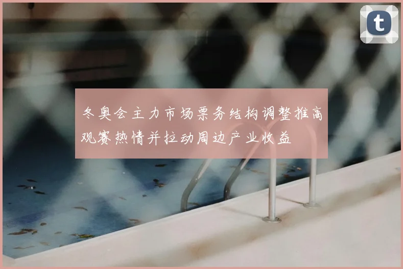 冬奥会主力市场票务结构调整推高观赛热情并拉动周边产业收益