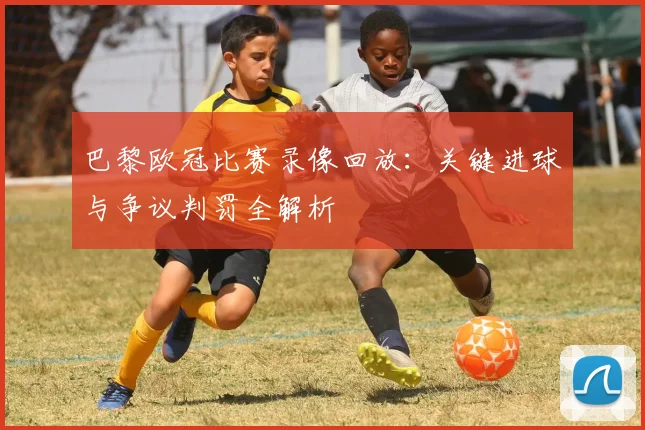 巴黎欧冠比赛录像回放：关键进球与争议判罚全解析
