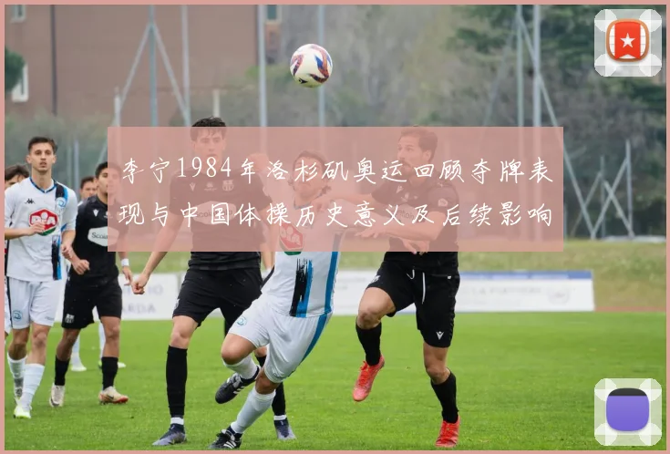 李宁1984年洛杉矶奥运回顾夺牌表现与中国体操历史意义及后续影响