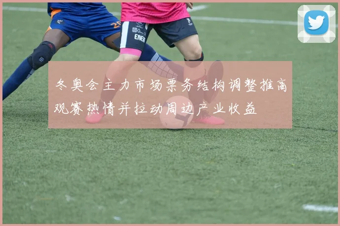 冬奥会主力市场票务结构调整推高观赛热情并拉动周边产业收益