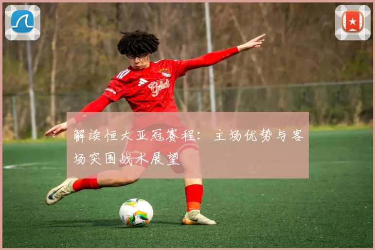 解读恒大亚冠赛程：主场优势与客场突围战术展望