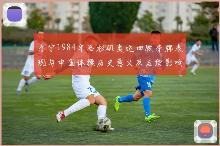 李宁1984年洛杉矶奥运回顾夺牌表现与中国体操历史意义及后续影响